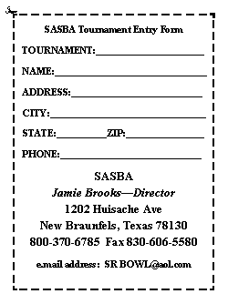 Text Box: SASBA Tournament Entry FormTOURNAMENT:______________________NAME:_______________________________ADDRESS:___________________________CITY:________________________________STATE:__________ZIP:________________PHONE:_____________________________SASBAJamie BrooksDirector1202 Huisache AveNew Braunfels, Texas 78130800-370-6785  Fax 830-606-5580e.mail address:  SR BOWL@aol.com