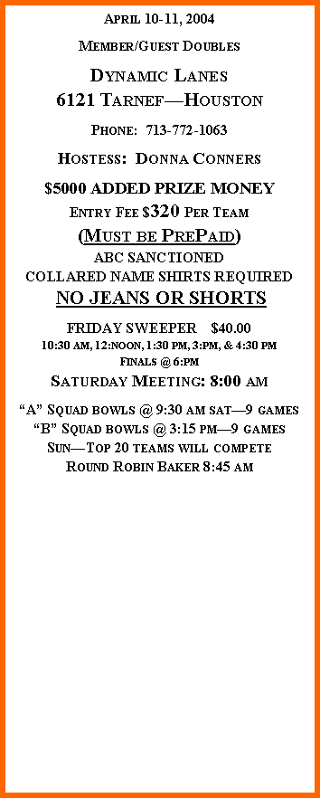 Text Box: April 10-11, 2004Member/Guest DoublesDynamic Lanes6121 TarnefHoustonPhone:  713-772-1063Hostess:  Donna Conners$5000 ADDED PRIZE MONEYEntry Fee $320 Per Team(Must be PrePaid)ABC SANCTIONEDCOLLARED NAME SHIRTS REQUIRED NO JEANS OR SHORTSFRIDAY SWEEPER    $40.0010:30 am, 12:noon, 1:30 pm, 3:pm, & 4:30 pmFinals @ 6:pmSaturday Meeting: 8:00 amA Squad bowls @ 9:30 am sat9 gamesB Squad bowls @ 3:15 pm9 gamesSunTop 20 teams will competeRound Robin Baker 8:45 am