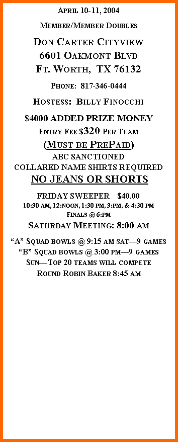 Text Box: April 10-11, 2004Member/Member DoublesDon Carter Cityview6601 Oakmont BlvdFt. Worth,  TX 76132Phone:  817-346-0444Hostess:  Billy Finocchi$4000 ADDED PRIZE MONEYEntry Fee $320 Per Team(Must be PrePaid)ABC SANCTIONEDCOLLARED NAME SHIRTS REQUIRED NO JEANS OR SHORTSFRIDAY SWEEPER    $40.0010:30 am, 12:noon, 1:30 pm, 3:pm, & 4:30 pmFinals @ 6:pmSaturday Meeting: 8:00 amA Squad bowls @ 9:15 am sat9 gamesB Squad bowls @ 3:00 pm9 gamesSunTop 20 teams will competeRound Robin Baker 8:45 am