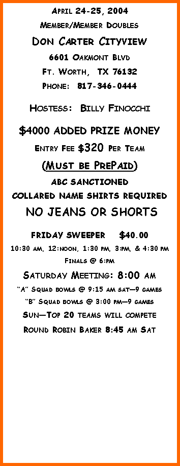 Text Box: April 24-25, 2004Member/Member DoublesDon Carter Cityview6601 Oakmont BlvdFt. Worth,  TX 76132Phone:  817-346-0444Hostess:  Billy Finocchi$4000 ADDED PRIZE MONEYEntry Fee $320 Per Team(Must be PrePaid)ABC SANCTIONEDCOLLARED NAME SHIRTS REQUIRED NO JEANS OR SHORTSFRIDAY SWEEPER    $40.0010:30 am, 12:noon, 1:30 pm, 3:pm, & 4:30 pmFinals @ 6:pmSaturday Meeting: 8:00 amA Squad bowls @ 9:15 am sat9 gamesB Squad bowls @ 3:00 pm9 gamesSunTop 20 teams will competeRound Robin Baker 8:45 am Sat