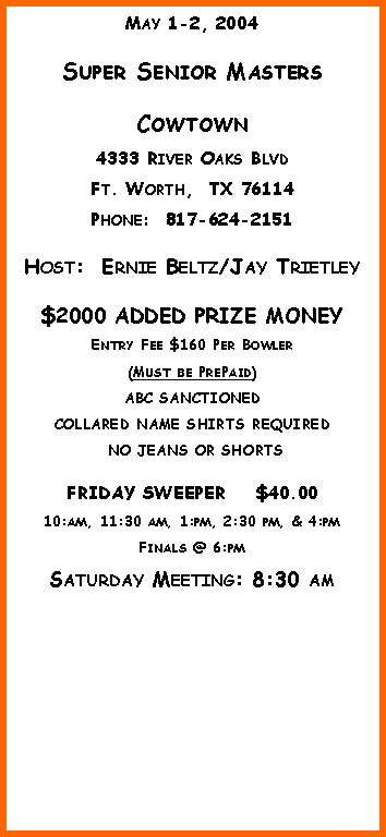 Text Box: May 1-2, 2004Super Senior MastersCowtown4333 River Oaks BlvdFt. Worth,  TX 76114Phone:  817-624-2151Host:  Ernie Beltz/Jay Trietley$2000 ADDED PRIZE MONEYEntry Fee $160 Per Bowler(Must be PrePaid)ABC SANCTIONEDCOLLARED NAME SHIRTS REQUIRED NO JEANS OR SHORTSFRIDAY SWEEPER    $40.0010:am, 11:30 am, 1:pm, 2:30 pm, & 4:pmFinals @ 6:pmSaturday Meeting: 8:30 am