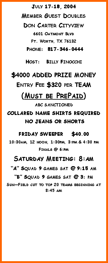 Text Box: July 17-18, 2004Member Guest DoublesDon Carter Cityview6601 Oatmont BlvdFt. Worth, TX 76132 Phone:  817-346-0444  Host:   Billy Finocchi$4000 ADDED PRIZE MONEYEntry Fee $320 per TEAM (Must be PrePaid)ABC SANCTIONED  COLLARED NAME SHIRTS REQUIRED NO JEANS OR SHORTSFRIDAY SWEEPER    $40.0010:30am, 12 noon, 1:30pm, 3:pm & 4:30 pmFinals @ 6:pmSaturday Meeting: 8:amA Squad 9 games sat @ 9:15 am B Squad 9 games sat @ 3: pmSunField cut to top 20 teams beginning at 8:45 am 