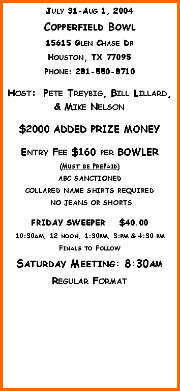 Text Box: July 31-Aug 1, 2004Copperfield Bowl15615 Glen Chase DrHouston, TX 77095Phone: 281-550-8710 Host:  Pete Treybig, Bill Lillard, & Mike Nelson$2000 ADDED PRIZE MONEYEntry Fee $160 per BOWLER (Must be PrePaid)ABC SANCTIONED  COLLARED NAME SHIRTS REQUIRED NO JEANS OR SHORTSFRIDAY SWEEPER    $40.0010:30am, 12 noon, 1:30pm, 3:pm & 4:30 pmFinals to FollowSaturday Meeting: 8:30amRegular Format