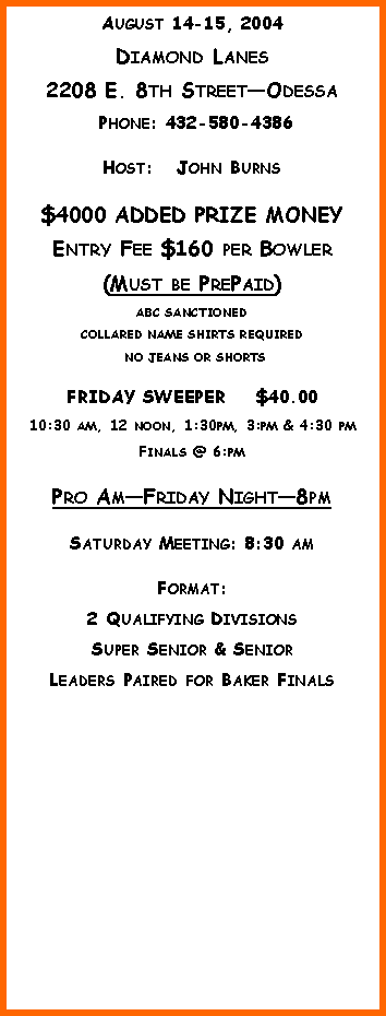 Text Box: August 14-15, 2004Diamond Lanes2208 E. 8th StreetOdessa Phone: 432-580-4386 Host:   John Burns$4000 ADDED PRIZE MONEYEntry Fee $160 per Bowler(Must be PrePaid)ABC SANCTIONED  COLLARED NAME SHIRTS REQUIRED NO JEANS OR SHORTSFRIDAY SWEEPER    $40.0010:30 am, 12 noon, 1:30pm, 3:pm & 4:30 pmFinals @ 6:pmPro AmFriday Night8pmSaturday Meeting: 8:30 amFormat:  2 Qualifying DivisionsSuper Senior & SeniorLeaders Paired for Baker Finals