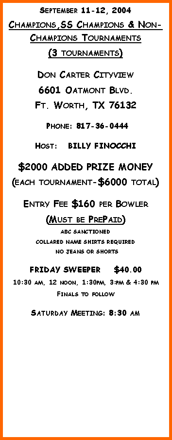 Text Box: September 11-12, 2004Champions,SS Champions & Non-Champions Tournaments(3 tournaments)Don Carter Cityview6601 Oatmont Blvd.Ft. Worth, TX 76132 Phone: 817-36-0444Host:   BILLY FINOCCHI$2000 ADDED PRIZE MONEY(each tournament-$6000 total)Entry Fee $160 per Bowler(Must be PrePaid)ABC SANCTIONED  COLLARED NAME SHIRTS REQUIRED NO JEANS OR SHORTSFRIDAY SWEEPER    $40.0010:30 am, 12 noon, 1:30pm, 3:pm & 4:30 pmFinals to followSaturday Meeting: 8:30 am