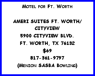 Text Box: Motel for Ft. WorthAMERI SUITES FT. WORTH/CITYVIEW5900 CITYVIEW BLVD.FT. WORTH, TX 76132$69817-361-9797(Menion SASBA Bowling)