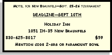 Text Box: Motel for New BraunfelsSept. 25-26 tournamentDEADLINESEPT 10THHoliday Inn 1051 IH-35 New Braunfels830-625-8017                                                                            $59Mention code 2-srs or paramount bowl