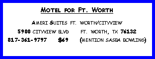 Text Box: Motel for Ft. WorthAmeri Suites ft. worth/cityview5900 cityview blvd     ft. worth, tx 76132817-361-9797     $69     (mention sasba bowling)