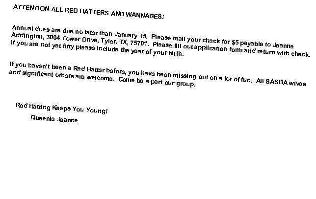 Text Box: ATTENTION ALL RED HATTERS AND WANNABES!Annual dues are due no later than January 15.  Please mail your check for $5 payable to Jeanne Addington, 3004 Tower Drive, Tyler, TX, 75701.  Please fill out application form and return with check.  If you are not yet fifty please include the year of your birth.If you havent been a Red Hatter before, you have been missing out on a lot of fun.  All SASBA wives and significant others are welcome.  Come be a part our group.     Red Hatting Keeps You Young!              Queenie Jeanne  