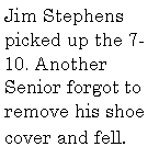 Text Box: Jim Stephens picked up the 7-10. Another Senior forgot to remove his shoe cover and fell.