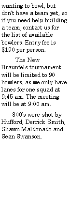 Text Box: wanting to bowl, but dont have a team yet, so if you need help building a team, contact us for the list of available bowlers. Entry fee is $190 per person.         The New Braunfels tournament will be limited to 90 bowlers, as we only have lanes for one squad at 9;45 am. The meeting will be at 9:00 am.       800s were shot by Hufford, Derrick Smith, Shawn Maldonado and Sean Swanson.  